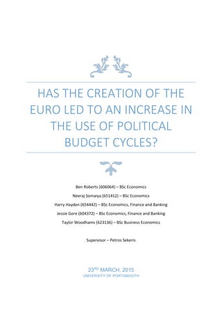 HAS THE CREATION OF THE
EURO LED TO AN INCREASE IN
THE USE OF POLITICAL
BUDGET CYCLES?
Ben Roberts (606064) – BSc Economics
Neeraj Somaiya (651412) – BSc Economics
Harry Hayden (654442) – BSc Economics, Finance and Banking
Jessie Gore (604372) – BSc Economics, Finance and Banking
Taylor Woodhams (623136) – BSc Business Economics
Supervisor – Petros Sekeris
23RD
MARCH, 2015
UNIVERSITY OF PORTSMOUTH
 