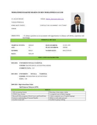 MOHAMMED HAKIMI SHARWANI BIN MOHAMMED SALLEH
25, JALAN DEDAP, EMAIL: Hakimi_sharwani@yahoo.com
TAMAN PERDANA
83000, BATU PAHAT, CONTACT NO: 010-9090947 / 019-7730947
JOHOR.
OBJECTIVE : To obtain a position as an accountant with opportunities to enhance self-ability, experience and
knowledge.
PERSONAL DETAILS
MARITAL STATUS: SINGLE DATE OF BIRTH: 22 JUN 1993
AGE: 23 PLACE OF BIRTH: JOHOR
GENDER: MALE NATIONALITY: MALAYSIAN
RACE: MALAY
EDUCATION BACKGROUNDS
2012-2016 UNIVERSITI TENAGA NASIONAL
COURSE: BACHELOR OF ACCOUNTING (HONS)
CURRENT CGPA: 2.63
2011-2012 UNIVERSITI TENAGA NASIONAL
COURSE: FOUNDATION IN ACCOUNTING
CGPA: 3.00
2009-2010 High School Batu Pahat
Sijil Pelajaran Malaysia (SPM)
SKILLS
UBS Accounting System Photoshop, Video maker, Adobe
CITRIX Oasis System A competent user of Malay language
Microsoft Office programs (Word, Excel, and PowerPoint) A fairly competent user of English language
Extensive understanding of Account Payable Ability to work under pressure
Excellent social skill Excellent in group working.
 