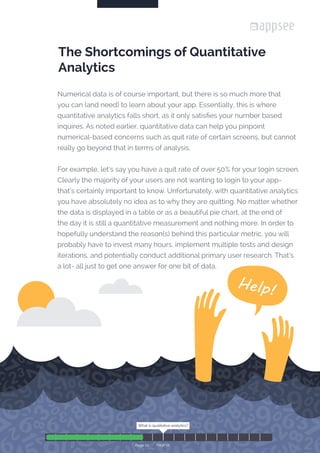 Numerical data is of course important, but there is so much more that
you can (and need) to learn about your app. Essentially, this is where
quantitative analytics falls short, as it only satisfies your number based
inquires. As noted earlier, quantitative data can help you pinpoint
numerical-based concerns such as quit rate of certain screens, but cannot
really go beyond that in terms of analysis.
For example, let’s say you have a quit rate of over 50% for your login screen.
Clearly the majority of your users are not wanting to login to your app-
that’s certainly important to know. Unfortunately, with quantitative analytics
you have absolutely no idea as to why they are quitting. No matter whether
the data is displayed in a table or as a beautiful pie chart, at the end of
the day it is still a quantitative measurement and nothing more. In order to
hopefully understand the reason(s) behind this particular metric, you will
probably have to invest many hours, implement multiple tests and design
iterations, and potentially conduct additional primary user research. That’s
a lot- all just to get one answer for one bit of data.
The Shortcomings of Quantitative
Analytics
What is qualitative analytics?
Page 12
What is qualitative analytics?
Page 10
 