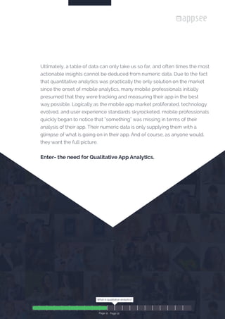 Page 11 /22The Definitive Guide to Qualitative Analytics
























Ultimately, a table of data can only take us so far, and often times the most
actionable insights cannot be deduced from numeric data. Due to the fact
that quantitative analytics was practically the only solution on the market
since the onset of mobile analytics, many mobile professionals initially
presumed that they were tracking and measuring their app in the best
way possible. Logically as the mobile app market proliferated, technology
evolved, and user experience standards skyrocketed, mobile professionals
quickly began to notice that “something” was missing in terms of their
analysis of their app. Their numeric data is only supplying them with a
glimpse of what is going on in their app. And of course, as anyone would,
they want the full picture.
Enter- the need for Qualitative App Analytics.
What is qualitative analytics?
Page 12
What is qualitative analytics?
Page 11
 