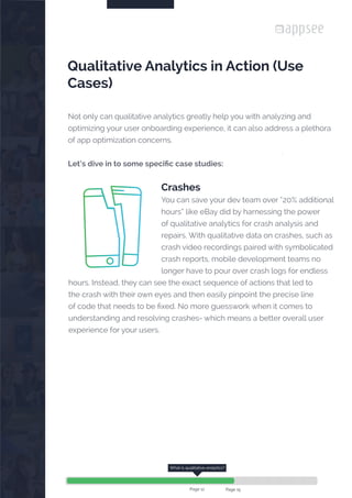 

Qualitative Analytics in Action (Use
Cases)
Not only can qualitative analytics greatly help you with analyzing and
optimizing your user onboarding experience, it can also address a plethora
of app optimization concerns.
Let’s dive in to some specific case studies:
Crashes
You can save your dev team over “20% additional
hours” like eBay did by harnessing the power
of qualitative analytics for crash analysis and
repairs. With qualitative data on crashes, such as
crash video recordings paired with symbolicated
crash reports, mobile development teams no
longer have to pour over crash logs for endless
hours. Instead, they can see the exact sequence of actions that led to
the crash with their own eyes and then easily pinpoint the precise line
of code that needs to be fixed. No more guesswork when it comes to
understanding and resolving crashes- which means a better overall user
experience for your users.
What is qualitative analytics?
Page 12 Page 15
 