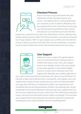 

Checkout Process
Any m-commerce app understands the utter
importance of their checkout process and
screen. The slightest flaw or confusing element
can cost them a sale. In order to effectively and
thoroughly enhance this critical facet of your app,
you must go beyond quantitative data. Exactly
why did your user abandon purchase? Did they
experience a payment issue, did a form field freeze on them, did they have
trouble adding a promo code? All of these questions can only be answered
by UX app analytics. With UX app analytics you can filter users that did not
end up making a purchase and watch their session recordings. In seconds
you'll be able to detect the issue(s) that hindered them from converting.
BUY
User Support
Maybe you have a unique IoT app that allows
users to control their home heating system or
monitor their baby’s vitals? Your user support
team is even doubly crucial in this case seeing
as your app regulates a real-world, tangible
device in a realm that is relatively new in the
digital world. Basically, your mobile application is
your user’s home base and communicates the value of your IoT device. To
maintain a high level of performance, connectivity, and usability, your user
support team needs to know exactly how your users are behaving within
your app and what they are experiencing. Again, user experience is not
something that can be represented by numbers. By watching user session
recordings of real-world interactions with your app, your support team can
see the exact experiences of users, which users were affected by particular
issues, and reach out and resolve those matters accordingly. This can allow
your support team to be drastically more precise, personal, and prompt-
meeting your users’ high standards and even exceeding them.
What is qualitative analytics?
Page 12 Page 16
 
