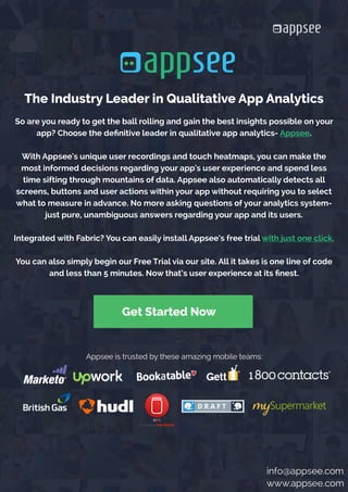 






















So are you ready to get the ball rolling and gain the best insights possible on your
app? Choose the definitive leader in qualitative app analytics- Appsee.
With Appsee's unique user recordings and touch heatmaps, you can make the
most informed decisions regarding your app's user experience and spend less
time sifting through mountains of data. Appsee also automatically detects all
screens, buttons and user actions within your app without requiring you to select
what to measure in advance. No more asking questions of your analytics system-
just pure, unambiguous answers regarding your app and its users.
Integrated with Fabric? You can easily install Appsee’s free trial with just one click.
You can also simply begin our Free Trial via our site. All it takes is one line of code
and less than 5 minutes. Now that’s user experience at its finest.
Get Started Now
Appsee is trusted by these amazing mobile teams:
The Industry Leader in Qualitative App Analytics
info@appsee.com
www.appsee.com
 