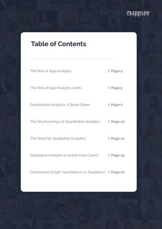 





















The Rise of App Analytics				 | Page 4
The Rise of App Analytics (cont.)			 | Page 5
Quantitative Analytics: A Break Down		 | Page 7
The Shortcomings of Quantitative Analytics	 | Page 10
The Need for Qualitative Analytics			 | Page 12
Qualitative Analytics in Action (Use Cases) 	 | Page 15
Comparison Graph: Quantitative vs. Qualitative	 | Page 21
Table of Contents
 