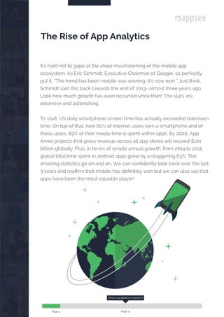 

It’s hard not to gape at the sheer mushrooming of the mobile app
ecosystem. As Eric Schmidt, Executive Chairman of Google, so perfectly
put it, “The trend has been mobile was winning; it’s now won.” Just think,
Schmidt said this back towards the end of 2013- almost three years ago.
Look how much growth has even occurred since then! The stats are
extensive and astonishing.
To start, US daily smartphone screen time has actually exceeded television
time. On top of that, now 80% of internet users own a smartphone and of
those users, 89% of their media time is spent within apps. By 2020, App
Annie projects that gross revenue across all app stores will exceed $101
billion globally. Plus, in terms of simple annual growth, from 2014 to 2015
global total time spent in android apps grew by a staggering 63%. The
amazing statistics go on and on. We can confidently look back over the last
3 years and reaffirm that mobile has definitely won but we can also say that
apps have been the most valuable player!
The Rise of App Analytics
What is qualitative analytics?
Page 12Page 4
 