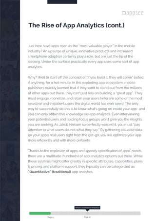 

Page 5
Just how have apps risen as the “most valuable player” in the mobile
industry? An upsurge of unique, innovative products and increased
smartphone adoption certainly play a role, but are just the tip of the
iceberg. Under the surface practically every app uses some sort of app
analytics.
Why? Well to start off the concept of “If you build it, they will come” lasted,
if anything, for a hot minute. In this exploding app ecosystem, mobile
publishers quickly learned that if they want to stand out from the millions
of other apps out there, they can’t just rely on building a “great app”. They
must engage, monetize, and retain your users (who are some of the most
selective and impatient users the digital world has ever seen). The only
way to successfully do this is to know what’s going on inside your app- and
you can only obtain this knowledge via app analytics. Even interviewing
your potential users and holding focus groups won’t give you the insights
you are seeking. As Jakob Nielsen so perfectly worded it, you must “pay
attention to what users do, not what they say.” By gathering valuable data
on your app’s real users right from the get-go, you will optimize your app
more efficiently and with more certainty.
Thanks to the explosion of apps and speedy specification of apps’ needs,
there are a multitude (hundreds) of app analytics options out there. While
these systems might differ greatly in specific attributes, capabilities, plans
& pricing, and platform support, they typically can be categorized as
“Quantitative” (traditional) app analytics.
The Rise of App Analytics (cont.)
What is qualitative analytics?
Page 12
 