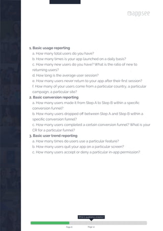 

1. Basic usage reporting
a. How many total users do you have?
b. How many times is your app launched on a daily basis?
c. How many new users do you have? What is the ratio of new to
returning users?
d. How long is the average user session?
e. How many users never return to your app after their first session?
f. How many of your users come from a particular country, a particular
campaign, a particular site?
2. Basic conversion reporting
a. How many users made it from Step A to Step B within a specific
conversion funnel?
b. How many users dropped off between Step A and Step B within a
specific conversion funnel?
c. How many users completed a certain conversion funnel? What is your
CR for a particular funnel?
3. Basic user trend reporting
a. How many times do users use a particular feature?
b. How many users quit your app on a particular screen?
c. How many users accept or deny a particular in-app permission?
Page 8
What is qualitative analytics?
Page 12
 