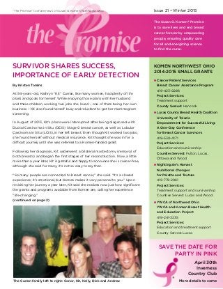 Issue 21 • Winter 2015
The Susan G. Komen® Promise
is to save lives and end breast
cancer forever by empowering
people, ensuring quality care
for all and energizing science
to find the cures.
“The Promise” to share news of Susan G. Komen Northwest Ohio
SURVIVOR SHARES SUCCESS,
IMPORTANCE OF EARLY DETECTION
KOMEN NORTHWEST OHIO
2014-2015 SMALL GRANTS
n	Cancer Patient Services
	 Breast Cancer Assistance Program
	419-423-0286
	 Project Services: 
	 Treatment support
	 County Served: Hancock
n	Lucas County Breast Health Coalition
	 University of Toledo
	 Empowerment for Successful Living:
	 A One-Day Conference
	 for Breast Cancer Survivors
	419-530-4171
	 Project Services:
	 Education and survivorship
	 Counties Served: Fulton, Lucas,
	 Ottawa and Wood
n	Nightingale’s Harvest
	 Nutritional Changes
	 for Palette and Texture
	419-779-2961
	 Project Services:
	 Treatment support and survivorship
	 Counties Served: Lucas and Wood
n	YWCA of Northwest Ohio
	 YWCA and Komen Breast Health
	 and Education Project
	419-241-3235
	 Project Services:
	 Education and treatment support
	 County Served: Lucas
The Curran family left to right: Conor, Kit, Kelly, Dick and Andrew
SAVE THE DATE FOR
PARTY IN PINK
April 30th
Inverness
Country Club
More details to come
By Kristen Tomins
At 54-years-old, Kathryn “Kit” Curran, like many women, had plenty of life
plans and goals for herself. While enjoying those plans with her husband
and three children, working two jobs she loved – one of them being her own
business – Kit also found herself busy and reluctant to get her mammogram
screening.
In August of 2013, Kit’s plans were interrupted after being diagnosed with
Ductal Carcinoma in Situ (DCIS​) Stage 0 breast cancer, as well as Lobular
Carcinoma in Situ (LCIS), in her left breast. Even though Kit worked two jobs,
she found herself without medical insurance. Kit thought she was in for a
difficult journey until she was referred to a Komen-funded grant.
Following her diagnosis, Kit underwent a bilateral mastectomy (removal of
both breasts) and began the first stages of her reconstruction. Now, a little
more than a year later, Kit is grateful and happy to announce she is cancer-free,
although she said for many, it’s not so easy to say that.
“So many people are connected to breast cancer,” she said. “It’s a shared
experience; it’s emotional, but Komen makes it very personal to you.” Upon
revisiting her journey a year later, Kit said she realizes now just how significant
the grants and programs available from Komen are, calling her experience
“life-changing.”
(continued on page 2)
®
 
