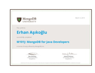 Andrew Erlichson
Vice President, Education
MongoDB, Inc.
Max Schireson
Chief Executive Ofﬁcer
MongoDB, Inc.
March 4, 2014
This confirms
Erhan Aşıkoğlu
successfully completed
M101J: MongoDB for Java Developers
a course of study offered by MongoDB, Inc.
Authenticity of this document can be verified at http://education.mongodb.com/downloads/certificates/e3804d4698d449859d92451cc3ede5e5/Certificate.pdf
 