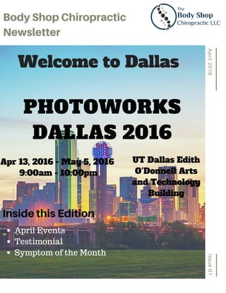 Issue01April2016
BodyShopChiropractic
Newsletter
PHOTOWORKS
DALLAS 2016
Apr 13, 2016 - May 5, 2016
9:00am - 10:00pm
Welcome to Dallas
InsidethisEdition
UT Dallas Edith
O'Donnell Arts
and Technology
Building
April Events
Testimonial
Symptom of the Month
 