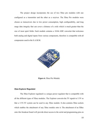 The project design incorporates the use of two Xbee pro modules with one
configured as a transmitter and the other as a receiver. The Xbee Pro modules were
chosen as transceivers due to low power consumption, high configurability, and long
range data integrity that can cover a distance of a mile which is much greater than the
size of most sport fields. Each module contains a 10-bit ADC converter that welcomes
both analog and digital inputs from various components, therefore is compatible with all
components used in the S.A.M.M.
Figure 6. ​Xbee Pro Module
Xbee Explorer Regulated
The Xbee Explorer regulated is a unique power regulator that is compatible with
all the different types of Xbee modules. The Explorer converts the 5V signals to 3.3V so
that a 3.3V-5V system can be used to any Xbee module. It also contains Xbee sockets
which enables the attachment of any Xbee module onto it. The attachment of an XBee
onto this breakout board will provide direct access to the serial and programming pins on
10
 