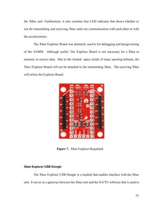 the XBee unit. Furthermore, it also contains four LED indicator that shows whether or
not the transmitting and receiving Xbee units are communication with each other or with
the accelerometer.
The Xbee Explorer Board was primarily used to for debugging and design testing
of the SAMM. Although useful, The Explorer Board is not necessary for a Xbee to
transmit or receive data. Due to the limited space inside of many sporting helmets, the
Xbee Explorer Board will not be attached to the transmitting Xbee. The receiving Xbee
will utilize the Explorer Board.
Figure 7. ​Xbee Explorer Regulated
Xbee Explorer USB Dongle
The Xbee Explorer USB Dongle is a module that enables interface with the Xbee
unit. It serves as a gateway between the Xbee unit and the X-CTU software that is used to
11
 