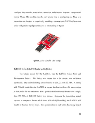 configure Xbee modules, test wireless connection, and relay data between a computer and
remote Xbees. This module played a very crucial role in configuring one Xbee as a
transmitter and the other as a receiver by providing a gateway to the X-CTU software that
could configure the input pin of an Xbee as either analog or digital.
Figure 8. ​Xbee Explorer USB Dongle
RJD3555 Series Coin Cell Rechargeable Battery
The battery chosen for the S.A.M.M. was the RJD3555 Series Coin Cell
Rechargeable Battery. This battery was chosen due to its compact size and power
capabilities. The total transmitting circuit required at least ​251 mAh and ​3.6V. A battery
with ​250mAh would allow the S.A.M.M. to operate for about one hour, if it was operating
at max power for the entire time. For a generous buffer of battery life between charges,
this ​3.7V 500mAh RJD3555 battery was chosen. Assuming the transmitting circuit
operates at max power for two whole hours, which is highly unlikely, the S.A.M.M. will
be able to function for two hours. This operation time is well within the playing time of
12
 