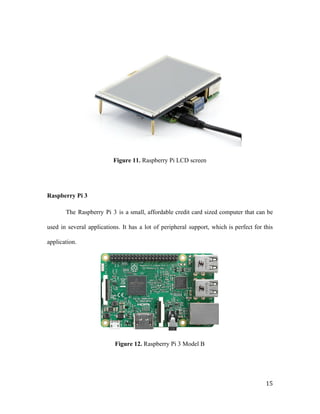 Figure 11. ​Raspberry Pi LCD screen
Raspberry Pi 3
The Raspberry Pi 3 is a small, affordable credit card sized computer that can be
used in several applications. It has a lot of peripheral support, which is perfect for this
application.
Figure 12. ​Raspberry Pi 3 Model B
15
 
