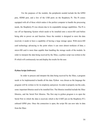 For the purposes of the module, the peripherals needed include the the GPIO
pins, HDMI port, and a few of the USB ports on the Raspberry Pi. The Pi comes
equipped with all of these which makes it the perfect computer to handle the processing
needs, the Raspberry Pi was chosen due to its expandable storage capabilities. The Pi is
run off an Operating System which needs to be installed onto a micro-SD card before
being able to power on and function. Since the module is designed to store the data
received, it needs to have a capability of having a large storage space. With micro-SD
card technology advancing to the point where it can store almost terabytes of data, a
micro-SD card is more than capable than handling the storage needs of the module. In
order to interpret the data being received by the Xbee, a python script was written to the
Pi which will continuously run and display the results for the user.
Python Script (Software)
In order to process and interpret the data being received by the Xbee, a program
needs to be implemented to handle all the data. Python was chosen as the language the
program will be written in for its simplicity and power. In order to properly run the code,
some important libraries need to be installed first. The libraries installed include the Xbee
libraries, and the Serial Port libraries. The first step in python program is to open the
Serial Port in which the data is received, which is the UART pin on the Raspberry Pi’s
onboard GPIO pins. Once the connection is open, the script file can now take in data
from the Xbee.
16
 