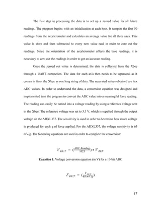 The first step in processing the data is to set up a zeroed value for all future
readings. The program begins with an initialization at each boot. It samples the first 50
readings from the accelerometer and calculates an average value for all three axes. This
value is store and then subtracted to every new value read in order to zero out the
readings. Since the orientation of the accelerometer affects the base readings, it is
necessary to zero out the readings in order to get an accurate reading.
Once the zeroed out value is determined, the data is collected from the Xbee
through a UART connection. The data for each axis then needs to be separated, as it
comes in from the Xbee as one long string of data. The separated values obtained are hex
ADC values. In order to understand the data, a conversion equation was designed and
implemented into the program to convert the ADC value into a meaningful force reading.
The reading can easily be turned into a voltage reading by using a reference voltage sent
to the Xbee. The reference voltage was set to 3.3 V, which is supplied through the output
voltage on the ADXL337. The sensitivity is used in order to determine how much voltage
is produced for each g of force applied. For the ADXL337, the voltage sensitivity is 65
mV/g. The following equations are used in order to complete the conversion:
( )V OUT = 1023
ADC Reading
* V REF
Equation 1.​ Voltage conversion equation (in V) for a 10-bit ADC
( )FOUT =
V OUT
65 mV /g
17
 