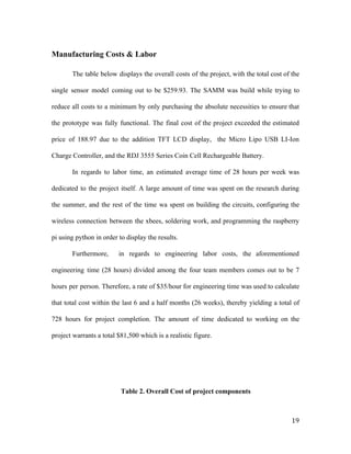 Manufacturing Costs & Labor
The table below displays the overall costs of the project, with the total cost of the
single sensor model coming out to be $259.93. The SAMM was build while trying to
reduce all costs to a minimum by only purchasing the absolute necessities to ensure that
the prototype was fully functional. The final cost of the project exceeded the estimated
price of 188.97 due to the addition TFT LCD display, the Micro Lipo USB LI-Ion
Charge Controller, and the RDJ 3555 Series Coin Cell Rechargeable Battery.
In regards to labor time, an estimated average time of 28 hours per week was
dedicated to the project itself. A large amount of time was spent on the research during
the summer, and the rest of the time wa spent on building the circuits, configuring the
wireless connection between the xbees, soldering work, and programming the raspberry
pi using python in order to display the results.
Furthermore, in regards to engineering labor costs, the aforementioned
engineering time (28 hours) divided among the four team members comes out to be 7
hours per person. Therefore, a rate of $35/hour for engineering time was used to calculate
that total cost within the last 6 and a half months (26 weeks), thereby yielding a total of
728 hours for project completion. The amount of time dedicated to working on the
project warrants a total $81,500 which is a realistic figure.
Table 2. Overall Cost of project components
19
 
