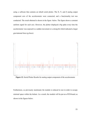 using a software that contains an inbuilt serial plotter. The X, Y, and Z analog output
component axis of the accelerometer were connected, and a functionality test was
conducted. The result obtained is shown in the figure below. The figure shows a constant
uniform signal for each axis. However, the plotter displayed a big spike every time the
accelerometer was exposed to a sudden movement or a strong hit which indicated a larger
gravitational force (g-force).
Figure 13.​ Serial Plotter Results for analog output component of the accelerometer
Furthermore, as previously mentioned, the module is reduced in size in order to occupy
minimal space within the helmet. As a result, the module will be put on a PCB board, as
shown in the figures below:
21
 