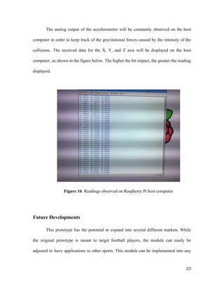 The analog output of the accelerometer will be constantly observed on the host
computer in order to keep track of the gravitational forces caused by the intensity of the
collisions. The received data for the X, Y, and Z axis will be displayed on the host
computer, as shown in the figure below. The higher the hit impact, the greater the reading
displayed.
Figure 16​. Readings observed on Raspberry Pi host computer
Future Developments
This prototype has the potential to expand into several different markets. While
the original prototype is meant to target football players, the module can easily be
adjusted to have applications to other sports. This module can be implemented into any
23
 