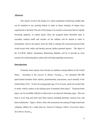 Abstract
This project involves the design of a sports attachment monitoring module that
can be attached to any sporting helmet in order to detect intensity of impact force
experienced to the head. The aim of this project is to monitor concussions that are rapidly
becoming epidemic in contact sports. Once the assigned safety threshold value is
exceeded, medical staffs and coaches on the sideline will be alerted in order to
immediately remove the players from the field to undergo the concussion protocol that
would ensure their safety and thereby prevent further potential injuries. The object of
the S.A.M.M. (Sports Attachment Monitoring Module) will be to provide an extra
resource for monitoring player safety and well being regarding concussions
Introduction
Traumatic brain injuries have become an epidemic among athletes in the United
States. According to the ​Journal of Athletic Training [5] “​An estimated 300 000
sport-related traumatic brain injuries, predominantly concussions, occur annually in the
United States (US)​. In fact, for young people ages 15 to 24 years, sports are second only
to motor vehicle crashes as the leading cause of traumatic brain injury”. Traumatic brain
injury can be incredibly difficult to detect due to no physical indicating signs. This can
lead to sever long and short term brain injuries including dementia, memory loss, and
brain malfunction. Figure 1 below, shows the concussion rate among US high school and
collegiate athletes by a study done by, ​National Collegiate Athletic Association Injury
Surveillance System [6].
3
 