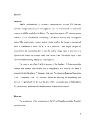 Theory
Overview
SAMM consists of two key elements: a transmitter and a receiver. With these two
elements, changes in forces acted upon a player’s head can be monitored. The transmitter
component will be attached to the helmet. The transmitter consists of 3 components that
include a 3-axis accelerometer, transmitting Xbee (radio module), and rechargeable
battery. The accelerometer produces analog voltage based on the change in gravitational
force it experiences in either the X, Y, or Z direction. These output voltages are
connected to the transmitting Xbee where the analog voltage signal is converted to a
digital signal through the onboard 10-bit ADC on the Xbee. This digital signal is then
sent from the transmitting Xbee to the receiving Xbee.
The receiver unit of the S.A.M.M. consists of the Raspberry Pi 3 microcontroller
coupled with another Xbee module that is configured to be a receiver. The Xbee is
connected to the Raspberry Pi through a Universal Asynchronous Receiver/Transmitter
(UART) connection. UART is a universal method for receiving and transmitting data
between two peripherals. In this case the Xbee will be sending the data to the Raspberry
Pi, where the data will be decoded and interpreted into useful information.
Flowchart
The arrangement of the components of the S.A.M.M can be seen in the flowchart
provided below.
7
 