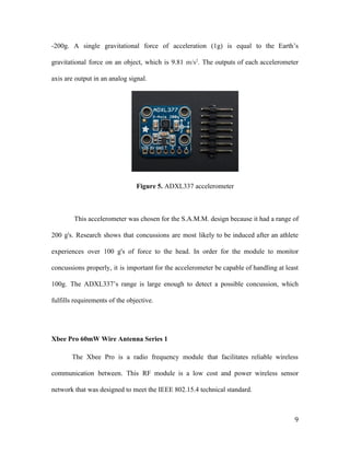 -200g. A single gravitational force of acceleration (1g) is equal to the Earth’s
gravitational force on an object, which is 9.81 ​m/s​2​
. ​The outputs of each accelerometer
axis are output in an analog signal.
Figure 5. ​ADXL337 accelerometer
This accelerometer was chosen for the S.A.M.M. design because it had a range of
200 g's. Research shows that concussions are most likely to be induced after an athlete
experiences over 100 g's of force to the head. In order for the module to monitor
concussions properly, it is important for the accelerometer be capable of handling at least
100g. The ADXL337’s range is large enough to detect a possible concussion, which
fulfills requirements of the objective.
Xbee Pro 60mW Wire Antenna Series 1
The Xbee Pro is a radio frequency module that facilitates reliable wireless
communication between. This RF module is a low cost and power wireless sensor
network that was designed to meet the IEEE 802.15.4 technical standard.
9
 