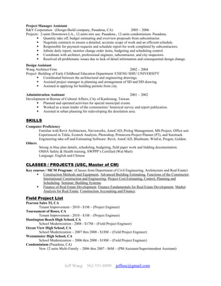 Jeff Wang 562-551-8899 jeffusc@gmail.com
Project Manager Assistant
R&Y Corporation (Design-Build company, Pasadena, CA) 2005 – 2006
Projects: 2-units Downtown LA., 12-units mix use. Pasadena., 12-units condominium. Pasadena.
 Quantity take off, budget estimating and overview proposals from subcontractor.
 Negotiate contracts to ensure a detailed, accurate scope of work and an efficient schedule.
 Responsible for payment requests and schedule report for work completed by subcontractors.
 Jobsite daily report, monitor change order items, budgeting and scheduling control.
 Coordinate with architect, professional engineer, subcontractor, and city inspectors.
 Resolved all problematic issues due to lack of detail information and consequential design change.
Design Assistant
Wang Architect Firm 2002 – 2004
Project: Building of Early Childhood Education Department /CHENG SHIU UNIVERSITY
 Coordinated between the architectural and engineering drawings.
 Assisted project manager in planning and arrangement of SD and DD drawing.
 Assisted in applying for building permits from city.
Administration Assistant 2001 – 2002
Development at Bureau of Cultural Affairs, City of Kaohsiung, Taiwan.
 Planned and operated activities for special municipal events.
 Worked as a team leader of the communities’ historical survey and report publication.
 Assisted in urban planning for redeveloping the desolation area.
SKILLS
Computer Proficiency
Familiar with Revit Architecture, Navisworks, AutoCAD, Prolog Management, MS Project, Office suit
Experienced in Tekla, Ecotech Analysis, Photoshop, Primavera Project Planner (P3), and Suretrack.
Engineering take-off and Estimating Software: Revit, AutoCAD, Bluebeam, WinEst, Progen, Goldon.
Others
Strong in blue plan details, scheduling, budgeting, field paper work and bidding documentation.
OSHA Safety & Health training, SWPPP’s Certified (Wal-Mart)
Language: English and Chinese
CLASSES / PROJECTS (USC, Master of CM)
Key courses / MCM Program: (Classes from Deportment of Civil Engineering, Architecture and Real Estate)
 Construction Methods and Equipment, Advanced Building Estimating, Functions of the Constructor,
International Construction and Engineering, Project Cost Estimating, Control, Planning and
Scheduling. Seminar: Building Systems.
 Finance of Real Estate Development, Finance Fundamentals for Real Estate Development, Market
Analysis for Real Estate, Construction Accounting and Finance.
Field Project List
Pearson Sales TI, CA
Tenant Improvement - 2010 - $1M – (Project Engineer)
Tournament of Roses, CA
Tenant Improvement - 2010 - $1M – (Project Engineer)
Huntington Beach High School, CA
School Modernization - 2008 - $17M – (Field Project Engineer)
Ocean View High School, CA
School Modernization – 2007 thru 2008 - $18M – (Field Project Engineer)
Westminster High School, CA
School Modernization – 2006 thru 2008 - $18M – (Field Project Engineer)
Condominium (Pasadena, CA)
New 12 units Multi-Family – 2006 thru 2007 - $6M – (PM Assistant/Superintendent Assistant)
 