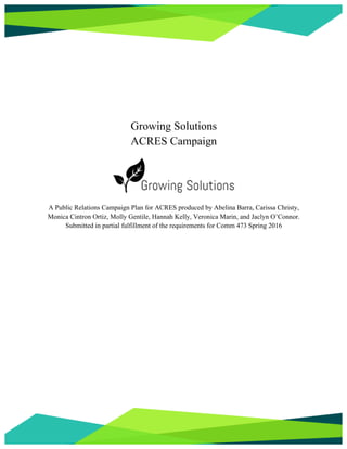 Growing Solutions
ACRES Campaign
A Public Relations Campaign Plan for ACRES produced by Abelina Barra, Carissa Christy,
Monica Cintron Ortiz, Molly Gentile, Hannah Kelly, Veronica Marin, and Jaclyn O’Connor.
Submitted in partial fulfillment of the requirements for Comm 473 Spring 2016
 