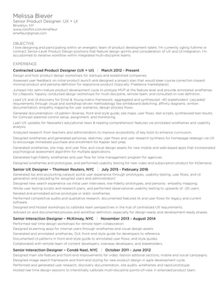 Melissa Biever
Senior Product Designer: UX + UI
Brooklyn, NY
www.coroflot.com/emefleur
emefleur@gmail.com
OBJECTIVE
I love designing and participating within an energetic team of product development talent. I’m currently ogling fulltime or
contract Senior-Level Product Design positions that feature design sprints and consideration of UX and UI integration. I’m
accustomed to iterative workflow within integrated multi-discipline teams.
EXPERIENCE
Contracted Lead Product Designer (UX + UI) | March 2012 - Present
Design and host product design workshops for startups and established companies.
Assessed user feedback on initial product launch and designed a project plan that would steer course correction toward
minimal product and persona definition for responsive product (topically: Freelance marketplace).
Jumped into semi-mature product development cycle to protype MVP at the feature level and provide annotated wireframes
for Lifeposts; happily conducted design workshops for multi-discipline, remote team, and consulted on role definition.
Lead UX and UI discovery for Ernst & Young matrix framework: aggregated and synthesized ~40 stakeholders’ cascaded
requirements through visual and workshop-driven methodology like whiteboard sketching, affinity diagrams, written
documentation, empathy mapping for user scenarios, design process flows.
Generate documentation: UI pattern libraries, front end style guide, site maps, user flows, test scripts, synthesized test results
for Comcast parental control setup, assignment, and monitoring.
Lean UX updates for Newsella’s educational news & reading comprehension features via annotated wireframes and usability
analysis.
Analyzed research from teachers and administrators to improve accessibility of key tools to enhance curriculum.
Designed wireframes and generated personas, sketches, user flows and user research synthesis for homepage redesign via UX
to encourage immediate purchase and enrollment for Kaplan test prep.
Generated wireframes, site map, and user flow, and visual design assets for new mobile and web-based apps that incorporated
psychological assessment algorithm for multiple applications.
Generated high-fidelity wireframes and user flow for time management program for agencies.
Designed wireframes and prototypes, and performed usability testing for new video and subscription product for InDemand.
Senior UX Designer – Thomson Reuters, NYC | July 2015 - February 2016
Generated tax and accounting catalyst portal user experience through prototypes, usability testing, user flows, and UI
generation and cascading for assigned users and administrators’
Designed new search experience via initial user interviews, low-fidelity prototypes, and persona : empathy mapping.
Wrote user testing scripts and research plans, and performed observational usability testing to upwards of ~20 users.
Iterated and annotated active prototype or static wireframes.
Performed competitive audits and qualitative research, documented featured IA and user flows for legacy and current
software.
Designed and hosted workshops to calibrate team perspectives in the hub of centralized UX requirements.
Advised on and documented process and workflow definition, especially for design-ready and development ready phases.
Senior Interaction Designer – McKinsey, NYC | November 2013 - August 2014
Performed real time design workshops for remote team collaboration.
Designed eLearning apps for internal users through wireframes and visual design assets.
Generated and annotated wireframes, GUI, front-end style guide for developers to reference.
Documented UI patterns in front-end style guide to annotated user flows, and style guides.
Collaborated with remote team of content developers, overseas developers, and stakeholders.
Senior Interaction Designer – Condé Nast, NYC | October 2011 - June 2012
Designed main site feature and front-end improvements for video, fashion editorial sections, mobile and social campaigns.
Designed image search framework and front-end styling for new product design in agile development cycle.
Performed and generated user research, discovery documentation, site audits, wireframes and rapid prototype.
Hosted real time design sessions to interstitially calibrate multi-discipline points-of-view in extended product team.
 