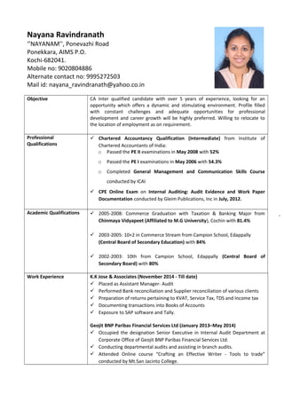 Objective CA Inter qualified candidate with over 5 years of experience, looking for an
opportunity which offers a dynamic and stimulating environment. Profile filled
with constant challenges and adequate opportunities for professional
development and career growth will be highly preferred. Willing to relocate to
the location of employment as on requirement.
Professional
Qualifications
 Chartered Accountancy Qualification (Intermediate) from Institute of
Chartered Accountants of India:
o Passed the PE II examinations in May 2008 with 52%
o Passed the PE I examinations in May 2006 with 54.3%
o Completed General Management and Communication Skills Course
conducted by ICAI
 CPE Online Exam on Internal Auditing: Audit Evidence and Work Paper
Documentation conducted by Gleim Publications, Inc in July, 2012.
Academic Qualifications  2005-2008: Commerce Graduation with Taxation & Banking Major from
Chinmaya Vidyapeet (Affiliated to M.G University), Cochin with 81.4%
 2003-2005: 10+2 in Commerce Stream from Campion School, Edappally
(Central Board of Secondary Education) with 84%
 2002-2003: 10th from Campion School, Edappally (Central Board of
Secondary Board) with 80%
Work Experience K.K Jose & Associates (November 2014 - Till date)
 Placed as Assistant Manager- Audit
 Performed Bank reconciliation and Supplier reconciliation of various clients
 Preparation of returns pertaining to KVAT, Service Tax, TDS and Income tax
 Documenting transactions into Books of Accounts
 Exposure to SAP software and Tally.
Geojit BNP Paribas Financial Services Ltd (January 2013–May 2014)
 Occupied the designation Senior Executive in Internal Audit Department at
Corporate Office of Geojit BNP Paribas Financial Services Ltd.
 Conducting departmental audits and assisting in branch audits.
 Attended Online course “Crafting an Effective Writer - Tools to trade”
conducted by Mt.San Jacinto College.
Nayana Ravindranath
‘’NAYANAM’', Ponevazhi Road
Ponekkara, AIMS P.O.
Kochi-682041.
Mobile no: 9020804886
Alternate contact no: 9995272503
Mail id: nayana_ravindranath@yahoo.co.in
 