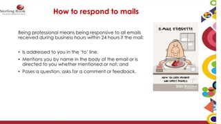 Being professional means being responsive to all emails
received during business hours within 24 hours if the mail:
• Is addressed to you in the ‘to’ line.
• Mentions you by name in the body of the email or is
directed to you whether mentioned or not; and
• Poses a question, asks for a comment or feedback.
How to respond to mails
 