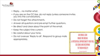 • Reply… no matter what.
• If you are on the CC line, do not reply (unless someone invites
you into the conversation).
• Do not forget the attachments.
• Answer all questions and pre-empt further questions.
• Be direct and clear about the point of the email.
• Keep the subject line current.
• Be careful about your tone.
• Do not overuse ‘Reply to all’. Respond to group mails
appropriately.
 