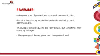 REMEMBER:
•A key measure of professional success is communication.
•E-mail is the primary mode that professionals today use to
communicate.
•The rules of email etiquette are fairly simple, but sometimes they
are easy to forget.
• Always respect the recipient and stay professional!
 