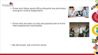 • Those who follow good office etiquette are promoted
and given choice assignments.
• Those who are seen as crass are passed over or have
their employment terminated.
• Be self-aware. Use common sense.
 