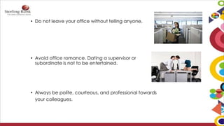 • Do not leave your office without telling anyone.
• Avoid office romance. Dating a supervisor or
subordinate is not to be entertained.
• Always be polite, courteous, and professional towards
your colleagues.
 