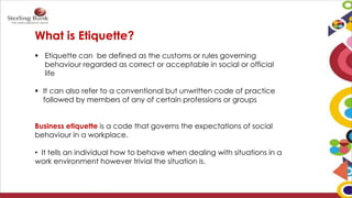 What is Etiquette?
 Etiquette can be defined as the customs or rules governing
behaviour regarded as correct or acceptable in social or official
life
 It can also refer to a conventional but unwritten code of practice
followed by members of any of certain professions or groups
Business etiquette is a code that governs the expectations of social
behaviour in a workplace.
• It tells an individual how to behave when dealing with situations in a
work environment however trivial the situation is.
 