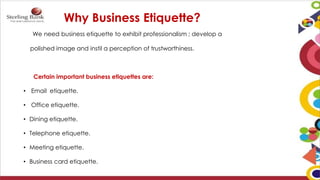 Why Business Etiquette?
We need business etiquette to exhibit professionalism ; develop a
polished image and instil a perception of trustworthiness.
Certain important business etiquettes are:
• Email etiquette.
• Office etiquette.
• Dining etiquette.
• Telephone etiquette.
• Meeting etiquette.
• Business card etiquette.
 