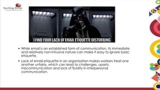  While email is an established form of communication, its immediate
and relatively non-intrusive nature can make it easy to ignore basic
etiquette.
 Lack of email etiquette in an organisation makes workers treat one
another unfairly, which can lead to challenges, upsets,
miscommunication and lack of fluidity in interpersonal
communication.
 