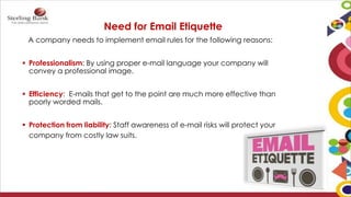 Need for Email Etiquette
A company needs to implement email rules for the following reasons:
 Professionalism: By using proper e-mail language your company will
convey a professional image.
 Efficiency: E-mails that get to the point are much more effective than
poorly worded mails.
 Protection from liability: Staff awareness of e-mail risks will protect your
company from costly law suits.
 