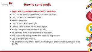 How to send mails
• Begin with a greeting and end with a salutation.
• Use proper spelling, grammar and punctuation.
• Use proper structure and layout.
• Keep it personal.
• Use CC and BCC sparingly.
• Do not send e-mails without a subject.
• Avoid using URGENT and IMPORTANT.
• Try to keep the e-mail brief and to the point.
• The subject heading must be as specific as possible.
• Use a meaningful subject.
• To emphasize important points, number your directions or bullet your main
points.
 