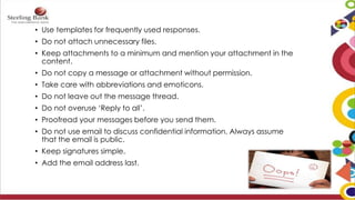 • Use templates for frequently used responses.
• Do not attach unnecessary files.
• Keep attachments to a minimum and mention your attachment in the
content.
• Do not copy a message or attachment without permission.
• Take care with abbreviations and emoticons.
• Do not leave out the message thread.
• Do not overuse ‘Reply to all’.
• Proofread your messages before you send them.
• Do not use email to discuss confidential information. Always assume
that the email is public.
• Keep signatures simple.
• Add the email address last.
 