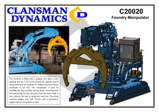 C20020
Foundry Manipulator
This machine is fitted with a gripper unit with a 3.2m
opening and has a 20 Tonne vertical lift capacity and 10
Tonne pitch and roll capacity. It’s trolley mounted and can
accelerate to 0.5 m/s. The manipulator is used for
handling 6m long foundry casting boxes, removing their
lids and pulling out the cast parts from the sand inside. It
then upturns the box to empty the sand out. The whole
machine weighs over 100 Tonnes and is Clansman’s
largest capcity manipulator to date.
 