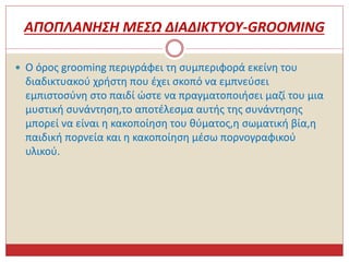 ΑΠΟΠΛΑΝΗΣΗ ΜΕΣΩ ΔΙΑΔΙΚΤΥΟΥ-GROOMING
 Ο όρος grooming περιγράφει τη συμπεριφορά εκείνη του
διαδικτυακού χρήστη που έχει σκοπό να εμπνεύσει
εμπιστοσύνη στο παιδί ώστε να πραγματοποιήσει μαζί του μια
μυστική συνάντηση,το αποτέλεσμα αυτής της συνάντησης
μπορεί να είναι η κακοποίηση του θύματος,η σωματική βία,η
παιδική πορνεία και η κακοποίηση μέσω πορνογραφικού
υλικού.
 