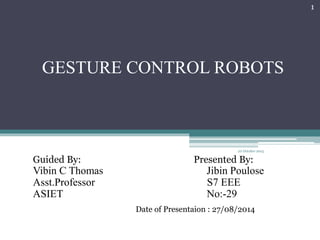 GESTURE CONTROL ROBOTS
Guided By: Presented By:
Vibin C Thomas Jibin Poulose
Asst.Professor S7 EEE
ASIET No:-29
22 October 2015
1
Date of Presentaion : 27/08/2014
 