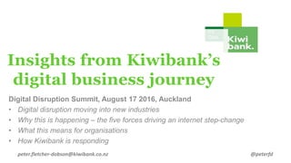 It’s
Ours.
Insights from Kiwibank’s
digital business journey
Digital Disruption Summit, August 17 2016, Auckland
• Digital disruption moving into new industries
• Why this is happening – the five forces driving an internet step-change
• What this means for organisations
• How Kiwibank is responding
peter.fletcher-dobson@kiwibank.co.nz @peterfd
 