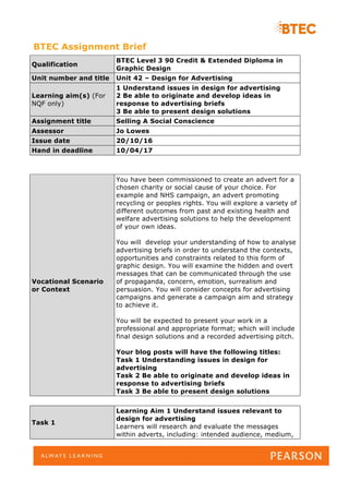 BTEC Assignment Brief
Qualification
BTEC Level 3 90 Credit & Extended Diploma in
Graphic Design
Unit number and title Unit 42 – Design for Advertising
Learning aim(s) (For
NQF only)
1 Understand issues in design for advertising
2 Be able to originate and develop ideas in
response to advertising briefs
3 Be able to present design solutions
Assignment title Selling A Social Conscience
Assessor Jo Lowes
Issue date 20/10/16
Hand in deadline 10/04/17
Vocational Scenario
or Context
You have been commissioned to create an advert for a
chosen charity or social cause of your choice. For
example and NHS campaign, an advert promoting
recycling or peoples rights. You will explore a variety of
different outcomes from past and existing health and
welfare advertising solutions to help the development
of your own ideas.
You will develop your understanding of how to analyse
advertising briefs in order to understand the contexts,
opportunities and constraints related to this form of
graphic design. You will examine the hidden and overt
messages that can be communicated through the use
of propaganda, concern, emotion, surrealism and
persuasion. You will consider concepts for advertising
campaigns and generate a campaign aim and strategy
to achieve it.
You will be expected to present your work in a
professional and appropriate format; which will include
final design solutions and a recorded advertising pitch.
Your blog posts will have the following titles:
Task 1 Understanding issues in design for
advertising
Task 2 Be able to originate and develop ideas in
response to advertising briefs
Task 3 Be able to present design solutions
Task 1
Learning Aim 1 Understand issues relevant to
design for advertising
Learners will research and evaluate the messages
within adverts, including: intended audience, medium,
 