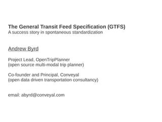 The General Transit Feed Specification (GTFS)
A success story in spontaneous standardization
Andrew Byrd
Project Lead, OpenTripPlanner
(open source multi-modal trip planner)
Co-founder and Principal, Conveyal
(open data driven transportation consultancy)
email: abyrd@conveyal.com
 