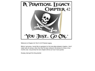 Welcome to Chapter 42, Part C of A Piratical Legacy.

    Before I get going, I would like to apologize for the long delay between chapters. I don't 
    really have an excuse, other than that I've been sitting on the photos for three or four 
    months now. I do promise the next chapter will be out much more quickly!

    Anyway, best get this thing started.




                                                   
 