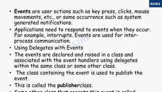 • Events are user actions such as key press, clicks, mouse
movements, etc., or some occurrence such as system
generated notifications.
• Applications need to respond to events when they occur.
For example, interrupts. Events are used for inter-
process communication.
• Using Delegates with Events
• The events are declared and raised in a class and
associated with the event handlers using delegates
within the same class or some other class.
• The class containing the event is used to publish the
event.
• This is called the publisherclass.
 