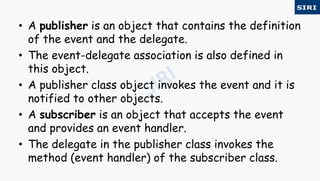 • A publisher is an object that contains the definition
of the event and the delegate.
• The event-delegate association is also defined in
this object.
• A publisher class object invokes the event and it is
notified to other objects.
• A subscriber is an object that accepts the event
and provides an event handler.
• The delegate in the publisher class invokes the
method (event handler) of the subscriber class.
 